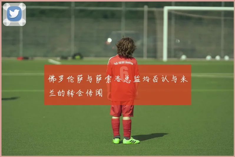 佛罗伦萨与萨索洛总监均否认与米兰的转会传闻
