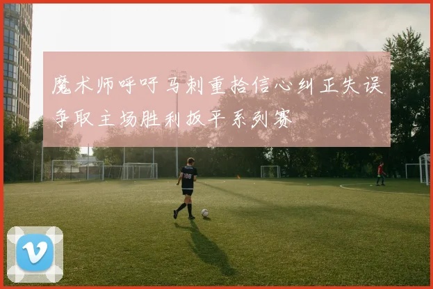 魔术师呼吁马刺重拾信心纠正失误争取主场胜利扳平系列赛