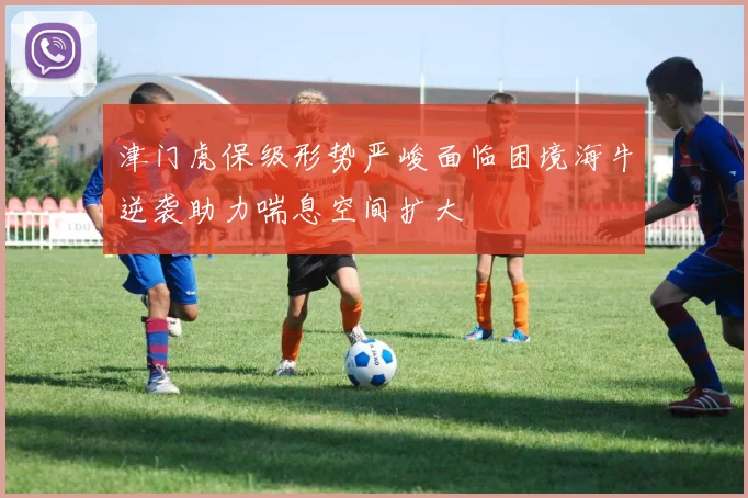 津门虎保级形势严峻面临困境海牛逆袭助力喘息空间扩大