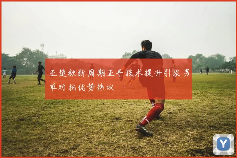 王楚钦新周期正手技术提升引发男单对抗优势热议