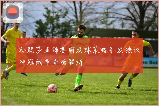 孙颖莎亚锦赛前发球策略引发热议冲冠细节全面解析