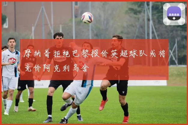 摩纳哥拒绝巴黎报价英超球队或将竞价阿克利乌舍
