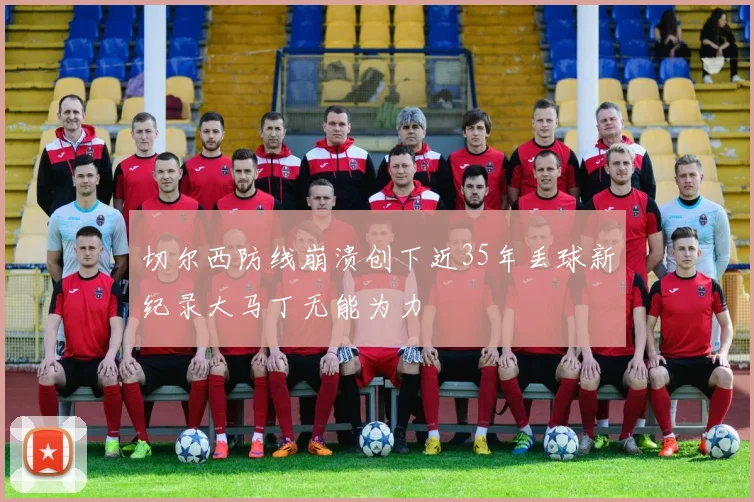 切尔西防线崩溃创下近35年丢球新纪录大马丁无能为力