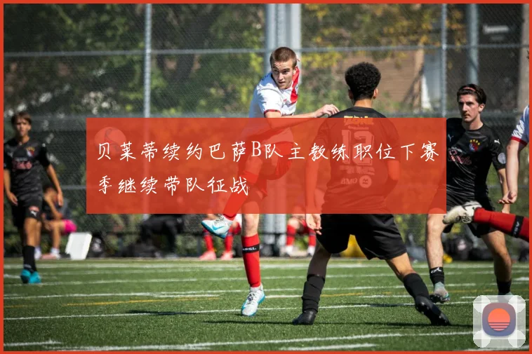 贝莱蒂续约巴萨B队主教练职位下赛季继续带队征战