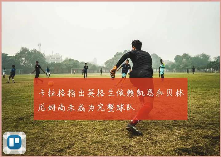 卡拉格指出英格兰依赖凯恩和贝林厄姆尚未成为完整球队