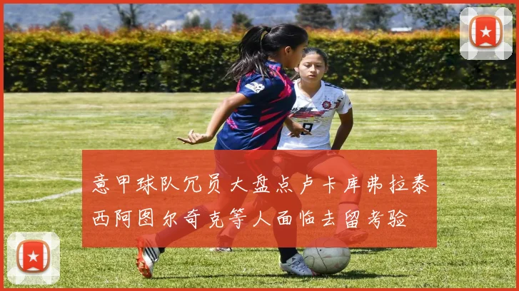 意甲球队冗员大盘点卢卡库弗拉泰西阿图尔奇克等人面临去留考验