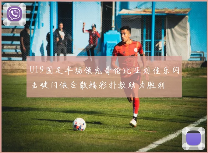 U19国足半场领先哥伦比亚刘佳乐闪击破门依合散精彩扑救助力胜利