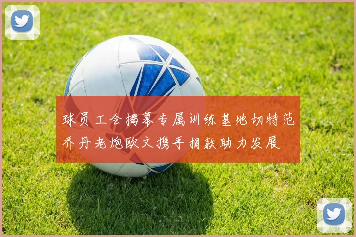 球员工会揭幕专属训练基地切特范乔丹老炮欧文携手捐款助力发展