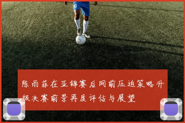 陈雨菲在亚锦赛后网前压迫策略升级决赛前景再度评估与展望
