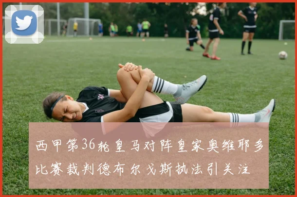 西甲第36轮皇马对阵皇家奥维耶多比赛裁判德布尔戈斯执法引关注