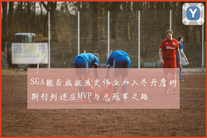 SGA能否成就历史伟业加入乔丹詹姆斯行列连庄MVP与总冠军之路