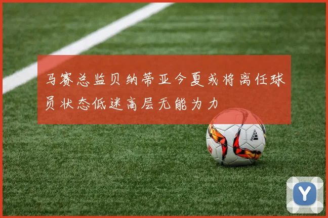 马赛总监贝纳蒂亚今夏或将离任球员状态低迷高层无能为力