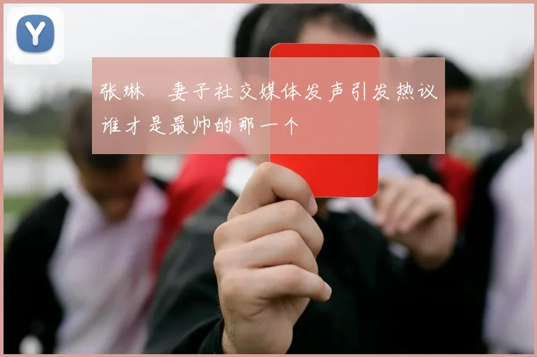 张琳芃妻子社交媒体发声引发热议谁才是最帅的那一个