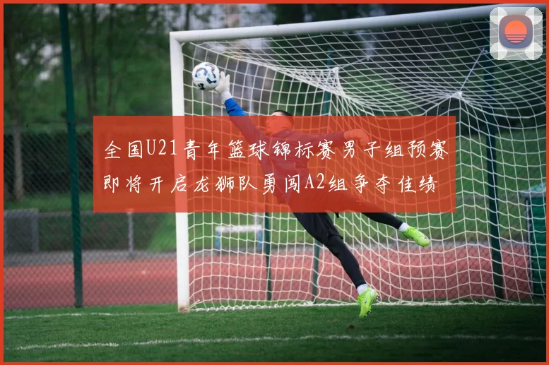 全国U21青年篮球锦标赛男子组预赛即将开启龙狮队勇闯A2组争夺佳绩