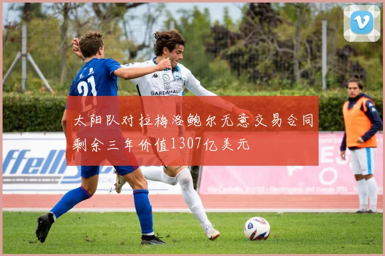 太阳队对拉梅洛鲍尔无意交易合同剩余三年价值1307亿美元