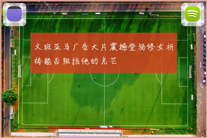 文班亚马广告大片震撼登场修女祈祷能否阻挡他的光芒