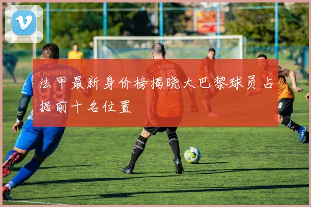 法甲最新身价榜揭晓大巴黎球员占据前十名位置