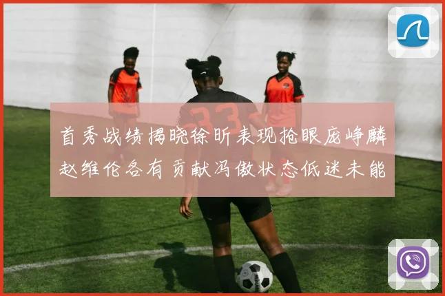 首秀战绩揭晓徐昕表现抢眼庞峥麟赵维伦各有贡献冯傲状态低迷未能得分