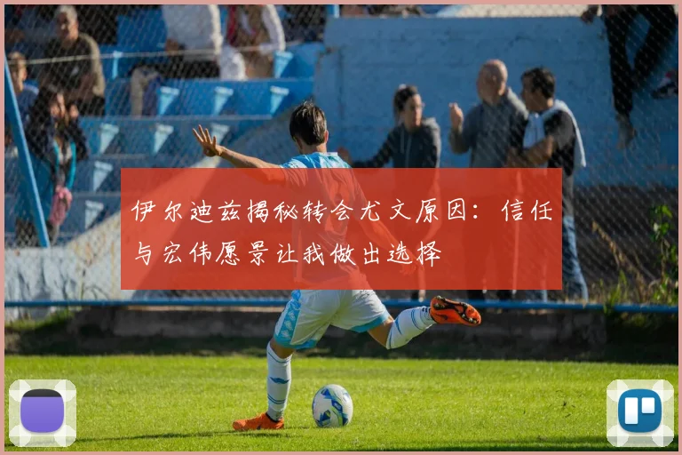 伊尔迪兹揭秘转会尤文原因：信任与宏伟愿景让我做出选择