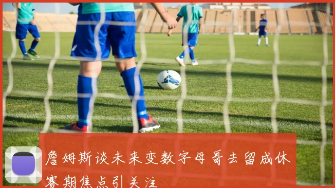 詹姆斯谈未来变数字母哥去留成休赛期焦点引关注