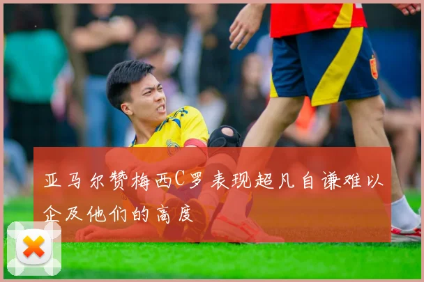 亚马尔赞梅西C罗表现超凡自谦难以企及他们的高度