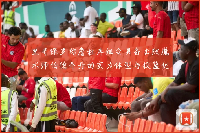 里奇保罗称詹杜库组合具备击败魔术师伯德乔丹的实力体型与投篮优势显著